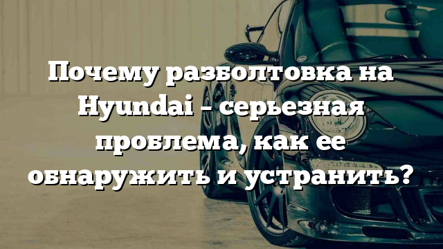 Почему разболтовка на Hyundai – серьезная проблема, как ее обнаружить и устранить?