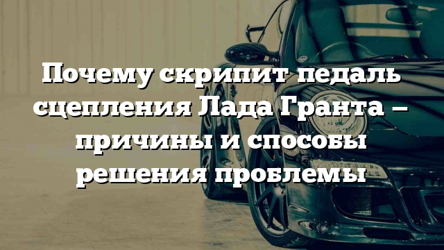 Почему скрипит педаль сцепления Лада Гранта — причины и способы решения проблемы