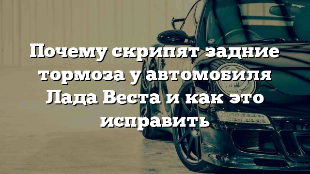 Почему скрипят задние тормоза у автомобиля Лада Веста и как это исправить