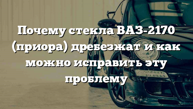 Почему стекла ВАЗ-2170 (приора) дребезжат и как можно исправить эту проблему