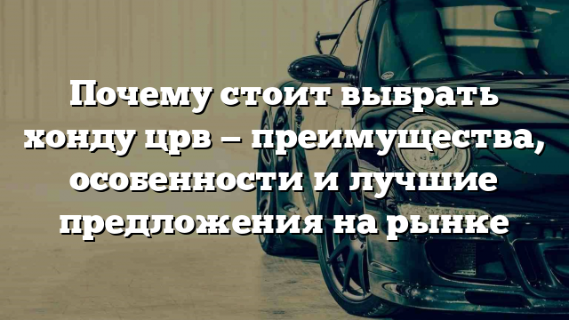 Почему стоит выбрать хонду црв — преимущества, особенности и лучшие предложения на рынке