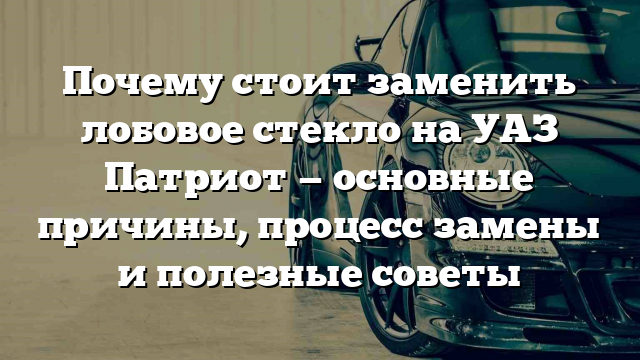 Почему стоит заменить лобовое стекло на УАЗ Патриот — основные причины, процесс замены и полезные советы