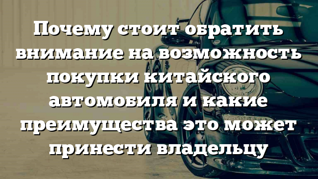 Почему стоит обратить внимание на возможность покупки китайского автомобиля и какие преимущества это может принести владельцу