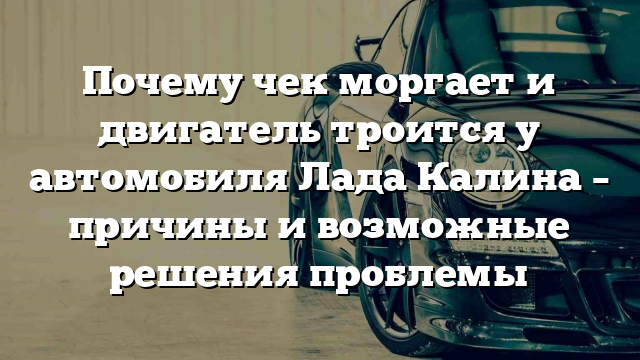 Почему чек моргает и двигатель троится у автомобиля Лада Калина – причины и возможные решения проблемы