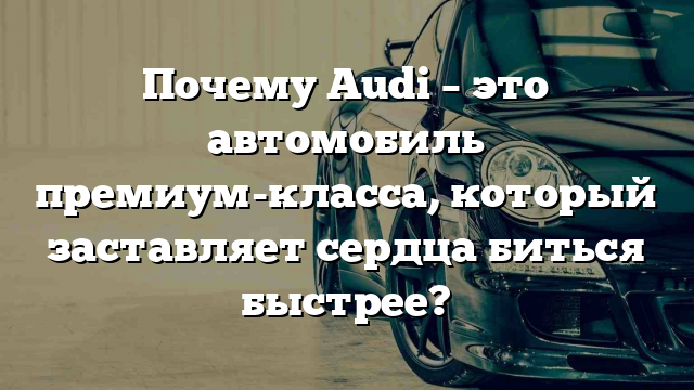 Почему Audi – это автомобиль премиум-класса, который заставляет сердца биться быстрее?