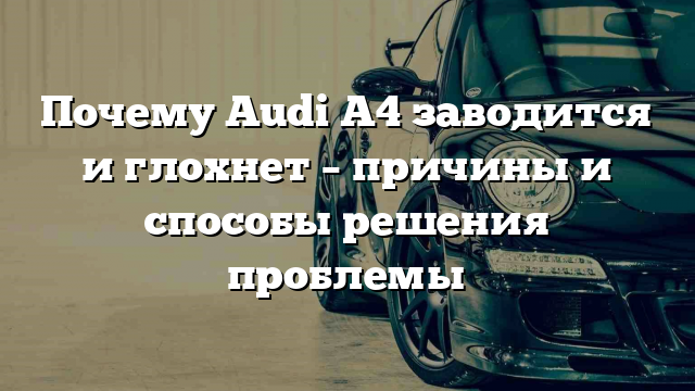 Почему Audi A4 заводится и глохнет – причины и способы решения проблемы