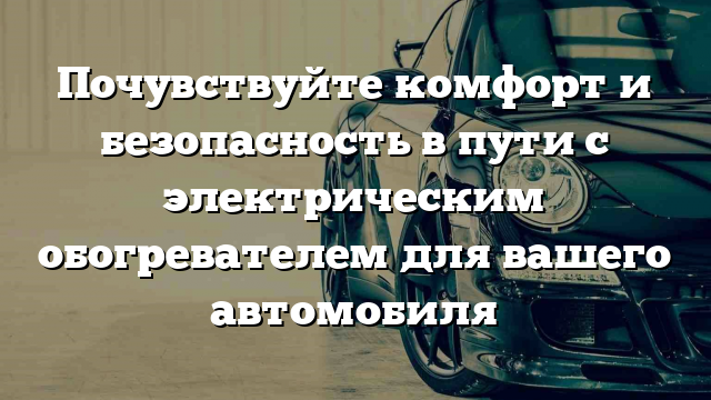 Почувствуйте комфорт и безопасность в пути с электрическим обогревателем для вашего автомобиля