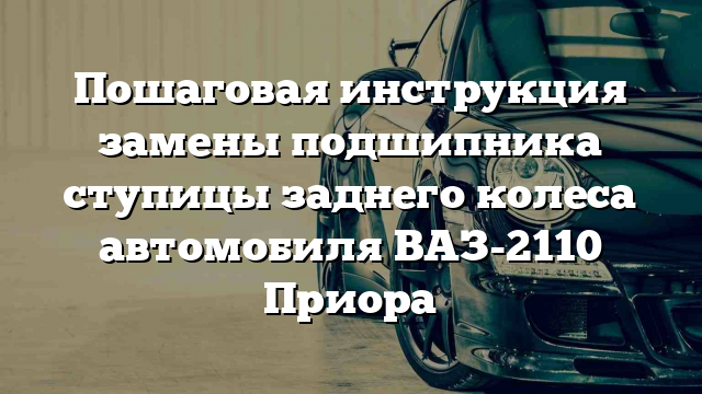 Пошаговая инструкция замены подшипника ступицы заднего колеса автомобиля ВАЗ-2110 Приора