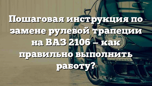 Пошаговая инструкция по замене рулевой трапеции на ВАЗ 2106 — как правильно выполнить работу?