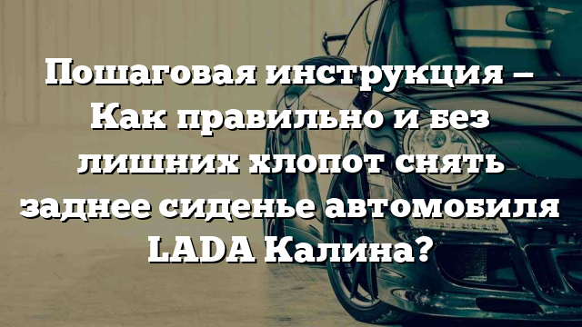 Пошаговая инструкция — Как правильно и без лишних хлопот снять заднее сиденье автомобиля LADA Калина?