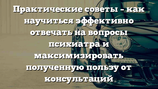 Практические советы – как научиться эффективно отвечать на вопросы психиатра и максимизировать полученную пользу от консультаций