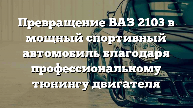 Превращение ВАЗ 2103 в мощный спортивный автомобиль благодаря профессиональному тюнингу двигателя