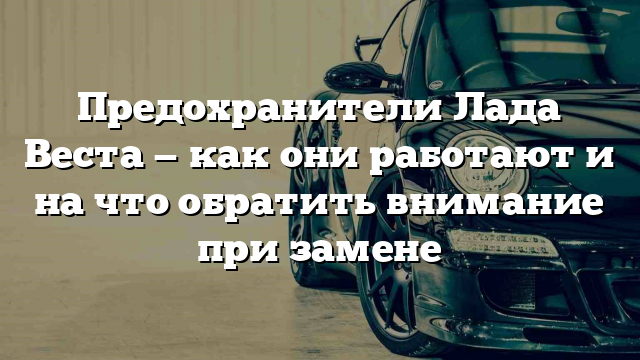 Предохранители Лада Веста — как они работают и на что обратить внимание при замене