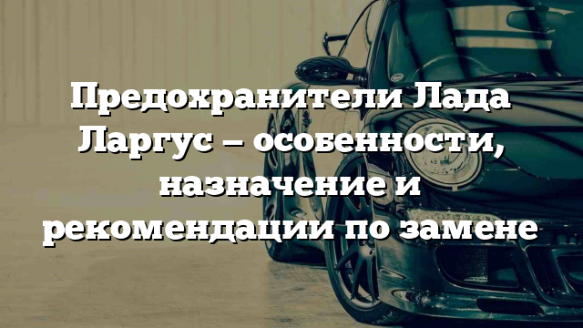 Предохранители Лада Ларгус — особенности, назначение и рекомендации по замене