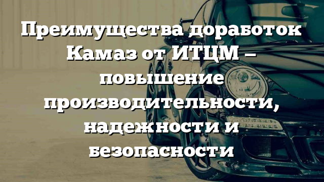 Преимущества доработок Камаз от ИТЦМ — повышение производительности, надежности и безопасности