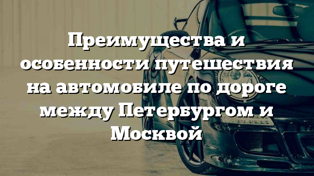 Преимущества и особенности путешествия на автомобиле по дороге между Петербургом и Москвой