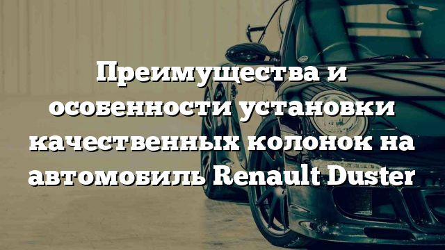 Преимущества и особенности установки качественных колонок на автомобиль Renault Duster