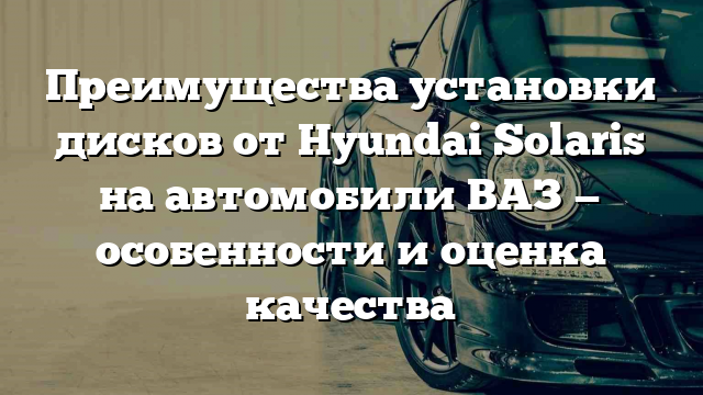 Преимущества установки дисков от Hyundai Solaris на автомобили ВАЗ — особенности и оценка качества