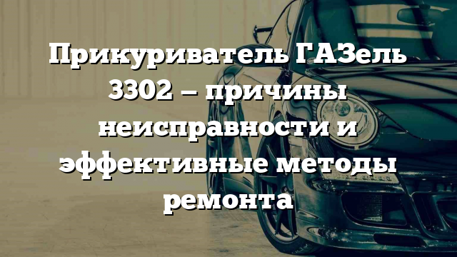 Прикуриватель ГАЗель 3302 — причины неисправности и эффективные методы ремонта