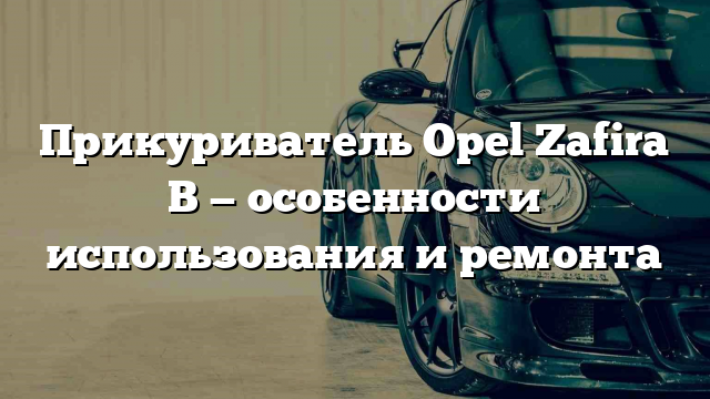 Прикуриватель Opel Zafira B — особенности использования и ремонта