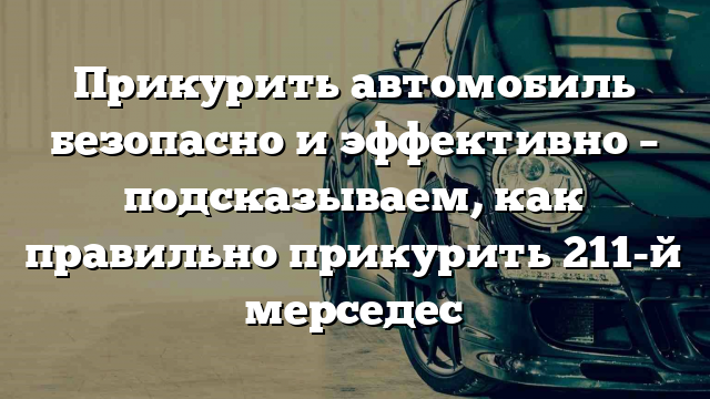 Прикурить автомобиль безопасно и эффективно – подсказываем, как правильно прикурить 211-й мерседес