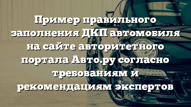 Пример правильного заполнения ДКП автомобиля на сайте авторитетного портала Авто.ру согласно требованиям и рекомендациям экспертов