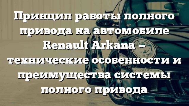 Принцип работы полного привода на автомобиле Renault Arkana — технические особенности и преимущества системы полного привода