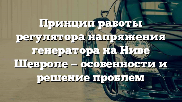 Принцип работы регулятора напряжения генератора на Ниве Шевроле — особенности и решение проблем