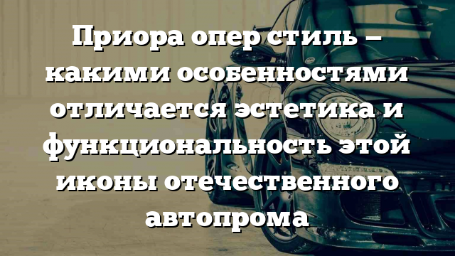 Приора опер стиль — какими особенностями отличается эстетика и функциональность этой иконы отечественного автопрома