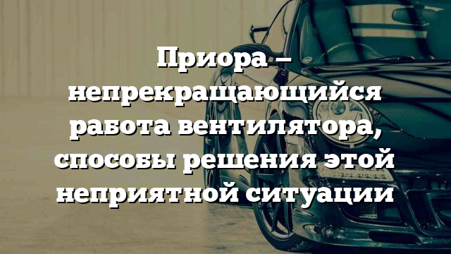 Приора — непрекращающийся работа вентилятора, способы решения этой неприятной ситуации