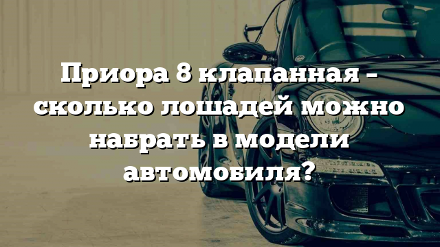 Приора 8 клапанная – сколько лошадей можно набрать в модели автомобиля?