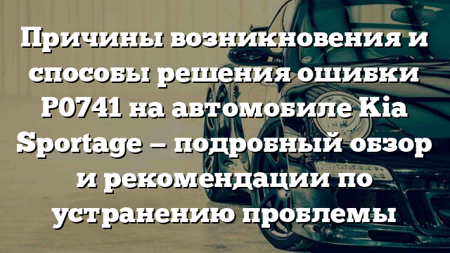 Причины возникновения и способы решения ошибки P0741 на автомобиле Kia Sportage — подробный обзор и рекомендации по устранению проблемы