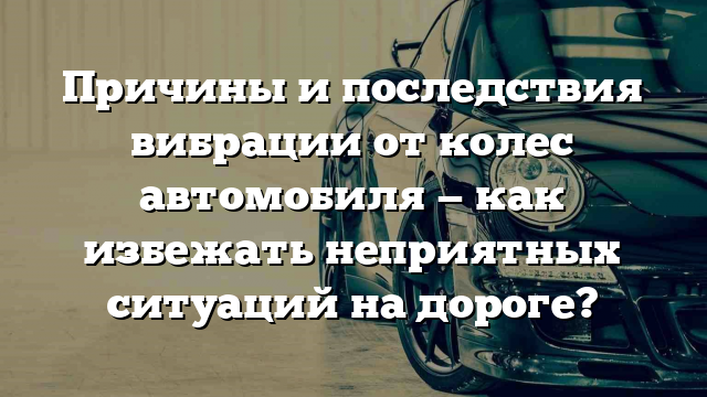 Причины и последствия вибрации от колес автомобиля — как избежать неприятных ситуаций на дороге?