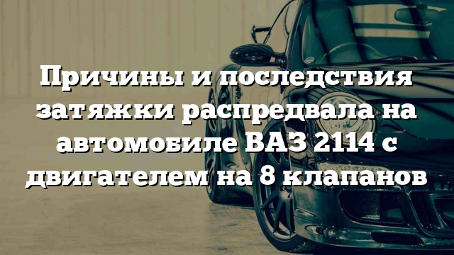 Причины и последствия затяжки распредвала на автомобиле ВАЗ 2114 с двигателем на 8 клапанов