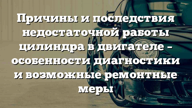 Причины и последствия недостаточной работы цилиндра в двигателе – особенности диагностики и возможные ремонтные меры