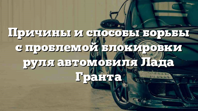 Причины и способы борьбы с проблемой блокировки руля автомобиля Лада Гранта