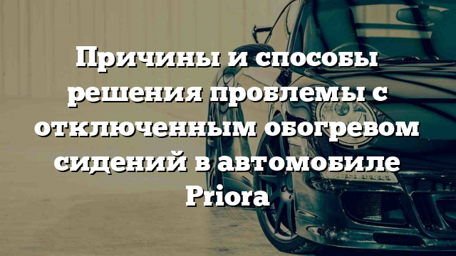 Причины и способы решения проблемы с отключенным обогревом сидений в автомобиле Priora