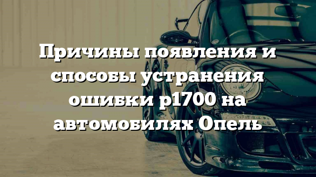 Причины появления и способы устранения ошибки p1700 на автомобилях Опель