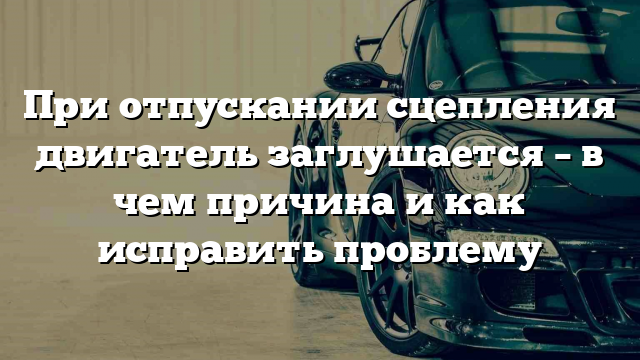 При отпускании сцепления двигатель заглушается – в чем причина и как исправить проблему