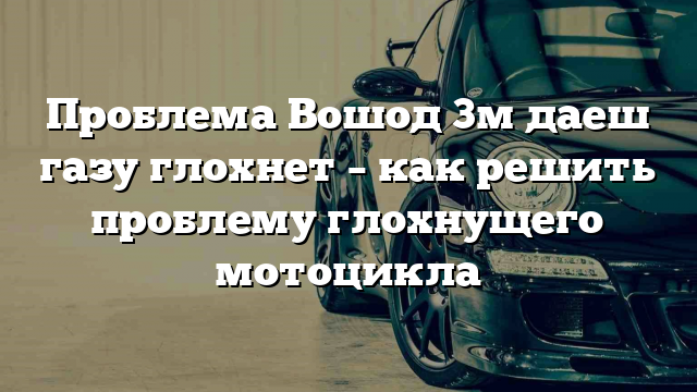 Проблема Вошод 3м даеш газу глохнет – как решить проблему глохнущего мотоцикла