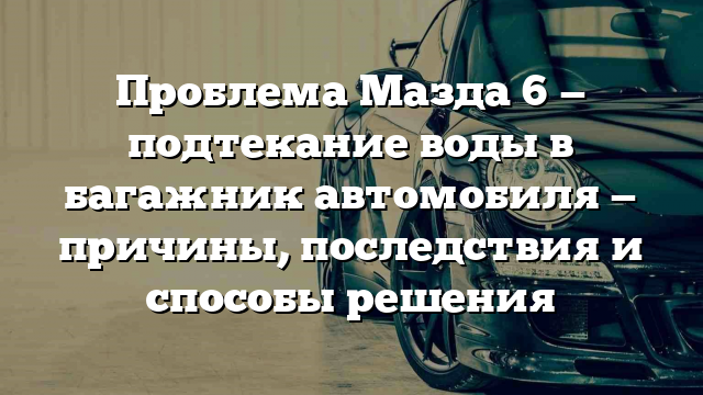 Проблема Мазда 6 — подтекание воды в багажник автомобиля — причины, последствия и способы решения