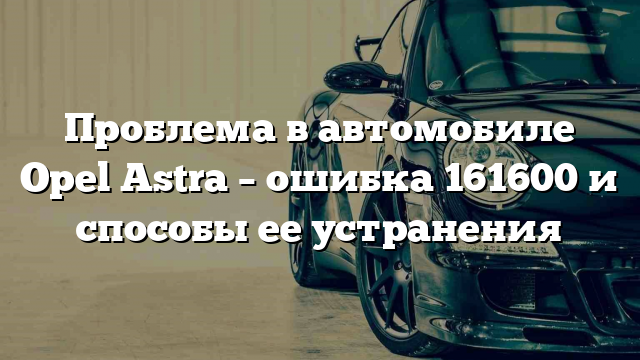 Проблема в автомобиле Opel Astra – ошибка 161600 и способы ее устранения