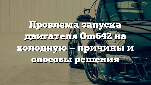 Проблема запуска двигателя Om642 на холодную — причины и способы решения