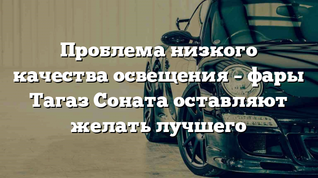 Проблема низкого качества освещения – фары Тагаз Соната оставляют желать лучшего