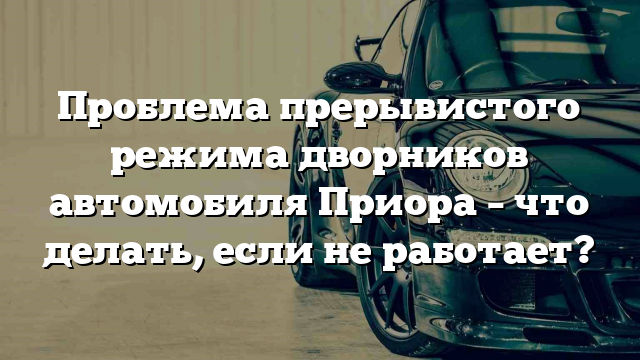 Проблема прерывистого режима дворников автомобиля Приора – что делать, если не работает?