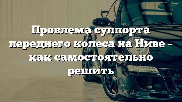 Проблема суппорта переднего колеса на Ниве – как самостоятельно решить