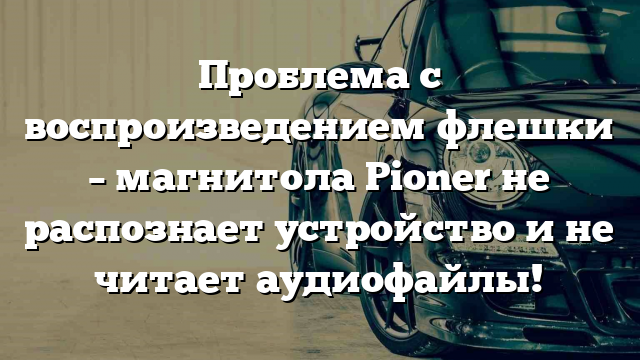 Проблема с воспроизведением флешки – магнитола Pioner не распознает устройство и не читает аудиофайлы!