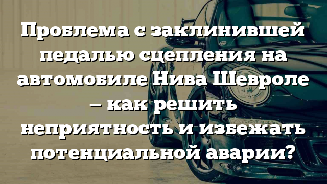 Проблема с заклинившей педалью сцепления на автомобиле Нива Шевроле — как решить неприятность и избежать потенциальной аварии?