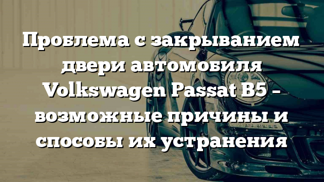 Проблема с закрыванием двери автомобиля Volkswagen Passat B5 – возможные причины и способы их устранения