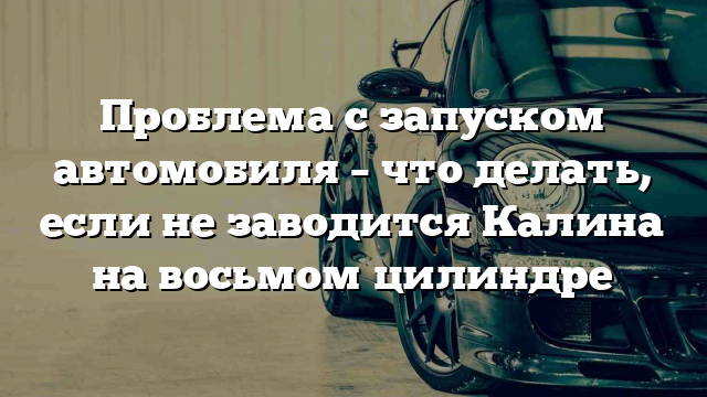 Проблема с запуском автомобиля – что делать, если не заводится Калина на восьмом цилиндре